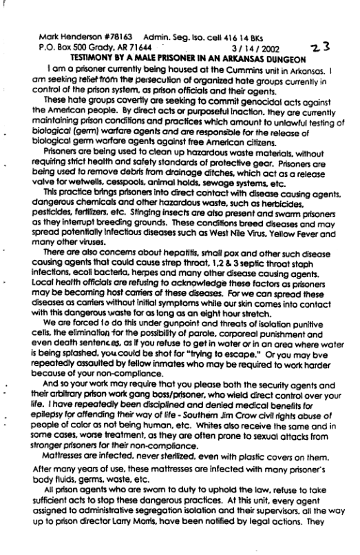 Mark Honderson #78143 Admin. Seg. 5o, Cell 416 14 Bks P.0. Box 500 Grady. AR 71644 3714/ 2002 23 TESTIMONY BY A MALE PRISONER IN AN ARKANSAS DUNGEON 1 .am a prisoner currently being housed ot the Cummins unit in Arkansas. | ‘am seeking reliet from the perseculion of organized hate groups currently in conirol of the prison system. as prson officials and thei agents. These hote groups caverlly are seeking fo commit genacical acts ogainst the American people. By direct acts or purposeful inaction. they cre cumently maintaining prison condilions and practices which amount to uniawfu testing of biological (germ) warfare agents and are responsible for the release of biological germ worfare agents ogainst free Americon cifizens. Prsoners are being used fo clean up hazardous waste materals, wihout requiing stict health and safety standards of protective gear. Prisoners are eing used to remove debisfrom drainage difches, which act as a release: Valve for welwels, Cesspools. animal hoids. sewage systems, efc. This pracfice biings prisoners into direct contact with disease causing agents. dangerous chemicals and oer hazardous waste, such s herbicides. pesticides, ferflizers. efc. Stinging insects are also present and swarm prsoners as they inferrupt breeding grounds. These condiifions breed ciseases and may spread potentially infectious diseases such as West Nile Virus, Yellow Fever and many ofher viruses. There are also concems about hepatifis, small pox and other such disease cousing agents that couid couse sirep throat. 1,2 & 3 sepfic throat stoph infections, ecoll bacterla, heres and many other disease causing agents. Local heatth officials are refusing fo acknowledge these factors os prisoners. may be becoming host caniers of these diseases. For we can spread these diseases as carers without initial sympioms while our skin comes info contact with this dangerous waste for as long as an eight hour strefch. We are forced 10 do this under gunpoint and fhreats of isolation puritive celks. the elimination for the possibility of parole, corpareal punishment and ‘even death senfenc.es. os If you refuse to get in woter or in on area where water s being splashed. you could be shot for “frying fo escape.” Or you may bve repeatedly assaulted by fellow inmates who may be required to work harder because of your non-compliance. And 50 your work may require that you please both the security agents and their arbitrary prison work gang boss/prsoner, who wield direct control over your life. | have repeatedly been disciplined and denied medical benefits for epllepsy for affending their way of lfe - Southem im Crow civl ights abuse of Ppeople of color a5 not being human, etc. Whites also receive the some ond in some cases, worse freatment, as they are often prone to sexuol attacks from: stronger prisoners for their non-complionce. Matiresses are infected. never sterized. even with plasfic covers on them. After many years of use, these matiresses ore infected with many prisoner’s body flids, germs, waste, efc. Al prson agents who are swom 10 duty 10 uphold the law, refuse 1o toke sufficient acts 10 stop these dangerous pracices. At tis unit, every agent assigned 1o administrative segregation isolafion and thei supervisors. il he woy up 1o pison director Lary Mors, have been nofified by legal acfions. They